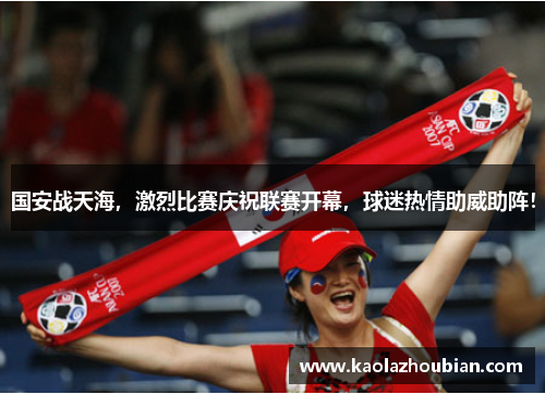 国安战天海，激烈比赛庆祝联赛开幕，球迷热情助威助阵！