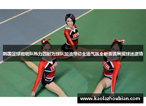 韩国足球啦啦队热力四射为球队加油带动全场气氛全新面貌展现球迷激情