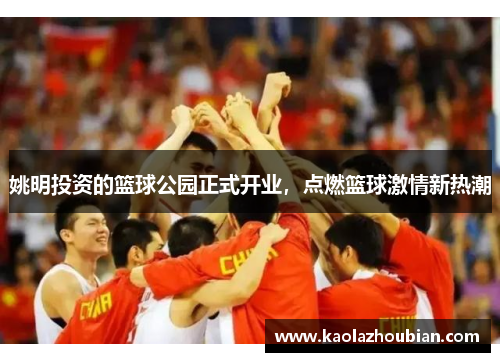姚明投资的篮球公园正式开业，点燃篮球激情新热潮