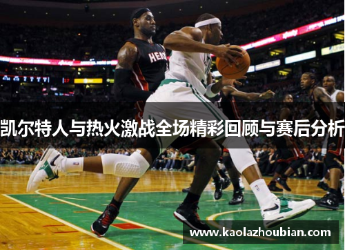 凯尔特人与热火激战全场精彩回顾与赛后分析