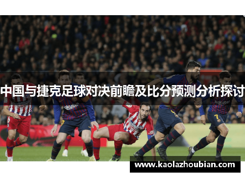 中国与捷克足球对决前瞻及比分预测分析探讨
