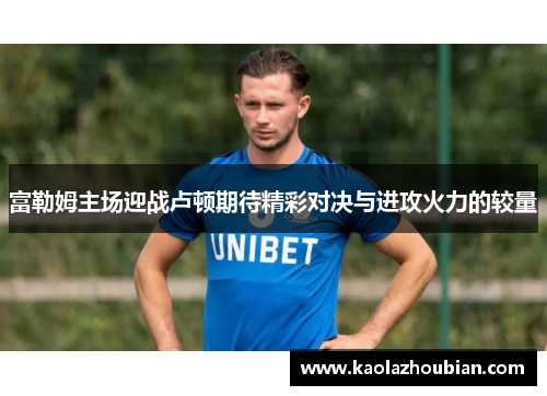 富勒姆主场迎战卢顿期待精彩对决与进攻火力的较量